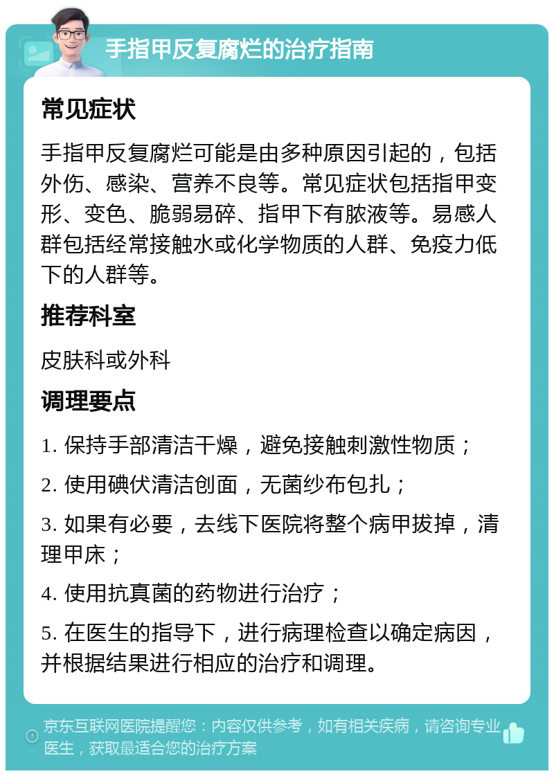 手指甲反复腐烂的治疗指南 常见症状 手指甲反复腐烂可能是由多种原因引起的，包括外伤、感染、营养不良等。常见症状包括指甲变形、变色、脆弱易碎、指甲下有脓液等。易感人群包括经常接触水或化学物质的人群、免疫力低下的人群等。 推荐科室 皮肤科或外科 调理要点 1. 保持手部清洁干燥，避免接触刺激性物质； 2. 使用碘伏清洁创面，无菌纱布包扎； 3. 如果有必要，去线下医院将整个病甲拔掉，清理甲床； 4. 使用抗真菌的药物进行治疗； 5. 在医生的指导下，进行病理检查以确定病因，并根据结果进行相应的治疗和调理。