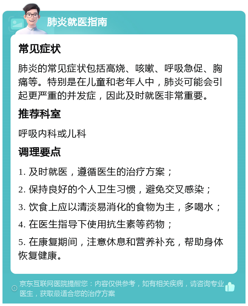 肺炎就医指南 常见症状 肺炎的常见症状包括高烧、咳嗽、呼吸急促、胸痛等。特别是在儿童和老年人中，肺炎可能会引起更严重的并发症，因此及时就医非常重要。 推荐科室 呼吸内科或儿科 调理要点 1. 及时就医，遵循医生的治疗方案； 2. 保持良好的个人卫生习惯，避免交叉感染； 3. 饮食上应以清淡易消化的食物为主，多喝水； 4. 在医生指导下使用抗生素等药物； 5. 在康复期间，注意休息和营养补充，帮助身体恢复健康。