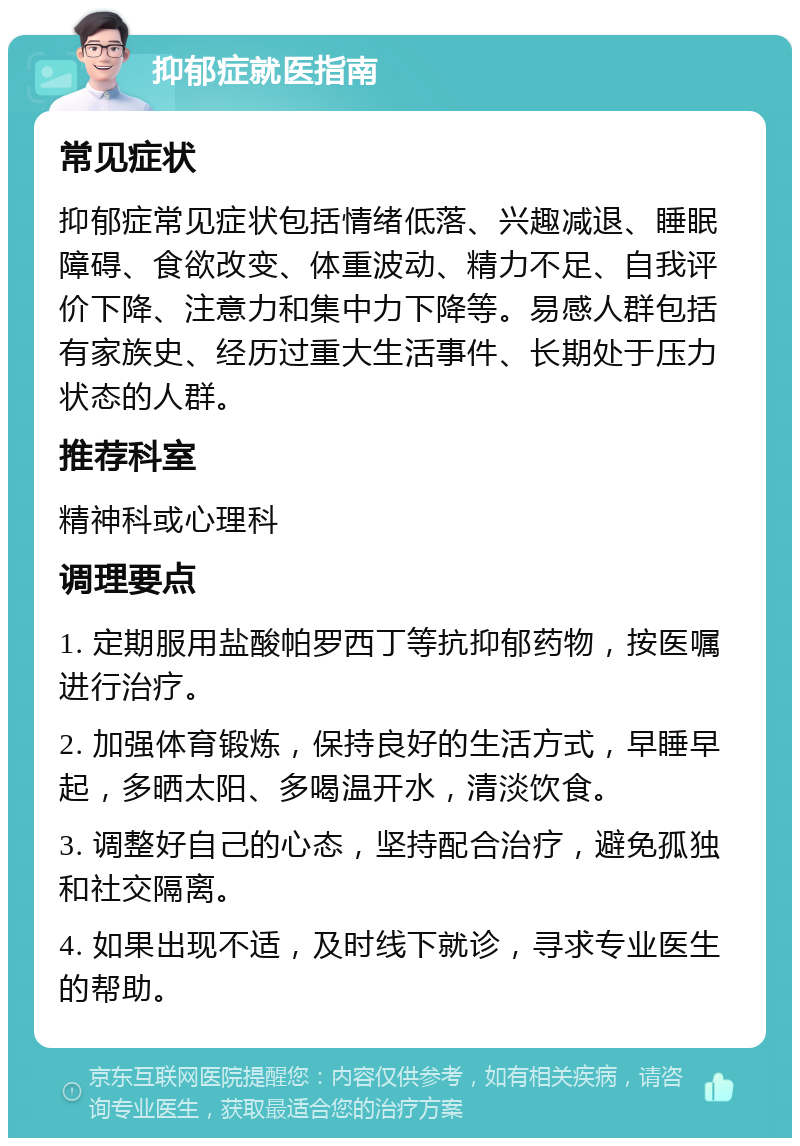 抑郁症就医指南 常见症状 抑郁症常见症状包括情绪低落、兴趣减退、睡眠障碍、食欲改变、体重波动、精力不足、自我评价下降、注意力和集中力下降等。易感人群包括有家族史、经历过重大生活事件、长期处于压力状态的人群。 推荐科室 精神科或心理科 调理要点 1. 定期服用盐酸帕罗西丁等抗抑郁药物，按医嘱进行治疗。 2. 加强体育锻炼，保持良好的生活方式，早睡早起，多晒太阳、多喝温开水，清淡饮食。 3. 调整好自己的心态，坚持配合治疗，避免孤独和社交隔离。 4. 如果出现不适，及时线下就诊，寻求专业医生的帮助。