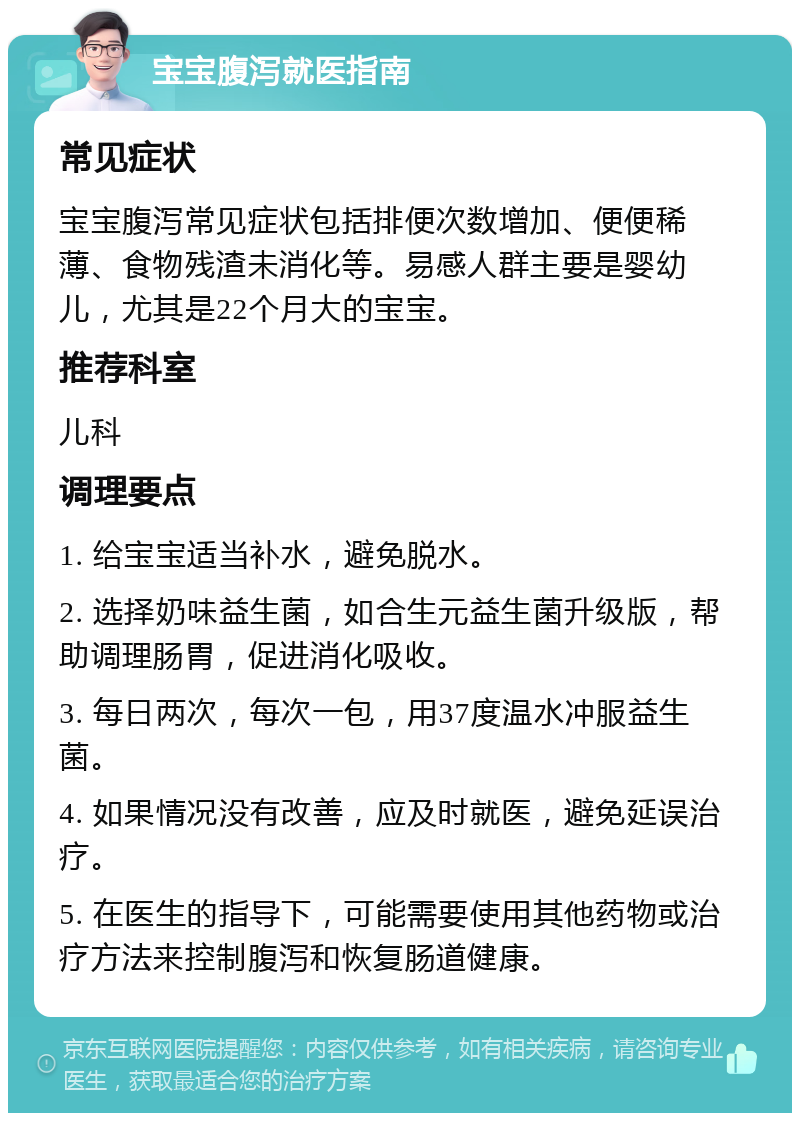 宝宝腹泻就医指南 常见症状 宝宝腹泻常见症状包括排便次数增加、便便稀薄、食物残渣未消化等。易感人群主要是婴幼儿，尤其是22个月大的宝宝。 推荐科室 儿科 调理要点 1. 给宝宝适当补水，避免脱水。 2. 选择奶味益生菌，如合生元益生菌升级版，帮助调理肠胃，促进消化吸收。 3. 每日两次，每次一包，用37度温水冲服益生菌。 4. 如果情况没有改善，应及时就医，避免延误治疗。 5. 在医生的指导下，可能需要使用其他药物或治疗方法来控制腹泻和恢复肠道健康。