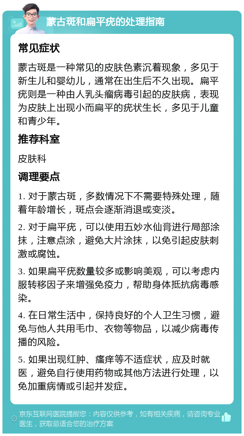 蒙古斑和扁平疣的处理指南 常见症状 蒙古斑是一种常见的皮肤色素沉着现象，多见于新生儿和婴幼儿，通常在出生后不久出现。扁平疣则是一种由人乳头瘤病毒引起的皮肤病，表现为皮肤上出现小而扁平的疣状生长，多见于儿童和青少年。 推荐科室 皮肤科 调理要点 1. 对于蒙古斑，多数情况下不需要特殊处理，随着年龄增长，斑点会逐渐消退或变淡。 2. 对于扁平疣，可以使用五妙水仙膏进行局部涂抹，注意点涂，避免大片涂抹，以免引起皮肤刺激或腐蚀。 3. 如果扁平疣数量较多或影响美观，可以考虑内服转移因子来增强免疫力，帮助身体抵抗病毒感染。 4. 在日常生活中，保持良好的个人卫生习惯，避免与他人共用毛巾、衣物等物品，以减少病毒传播的风险。 5. 如果出现红肿、瘙痒等不适症状，应及时就医，避免自行使用药物或其他方法进行处理，以免加重病情或引起并发症。