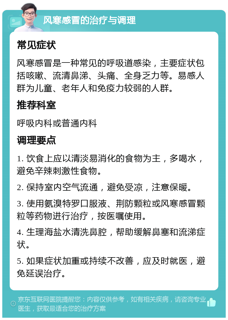 风寒感冒的治疗与调理 常见症状 风寒感冒是一种常见的呼吸道感染，主要症状包括咳嗽、流清鼻涕、头痛、全身乏力等。易感人群为儿童、老年人和免疫力较弱的人群。 推荐科室 呼吸内科或普通内科 调理要点 1. 饮食上应以清淡易消化的食物为主，多喝水，避免辛辣刺激性食物。 2. 保持室内空气流通，避免受凉，注意保暖。 3. 使用氨溴特罗口服液、荆防颗粒或风寒感冒颗粒等药物进行治疗，按医嘱使用。 4. 生理海盐水清洗鼻腔，帮助缓解鼻塞和流涕症状。 5. 如果症状加重或持续不改善，应及时就医，避免延误治疗。