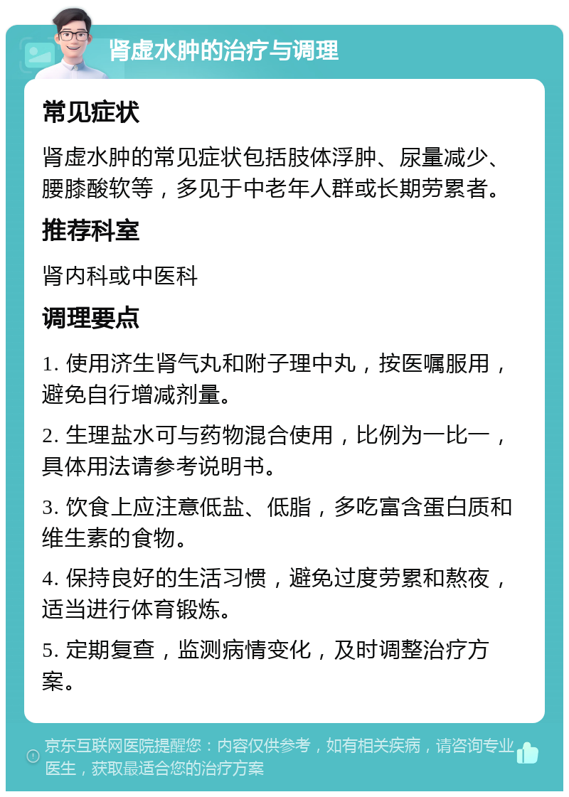 肾虚水肿的治疗与调理 常见症状 肾虚水肿的常见症状包括肢体浮肿、尿量减少、腰膝酸软等，多见于中老年人群或长期劳累者。 推荐科室 肾内科或中医科 调理要点 1. 使用济生肾气丸和附子理中丸，按医嘱服用，避免自行增减剂量。 2. 生理盐水可与药物混合使用，比例为一比一，具体用法请参考说明书。 3. 饮食上应注意低盐、低脂，多吃富含蛋白质和维生素的食物。 4. 保持良好的生活习惯，避免过度劳累和熬夜，适当进行体育锻炼。 5. 定期复查，监测病情变化，及时调整治疗方案。