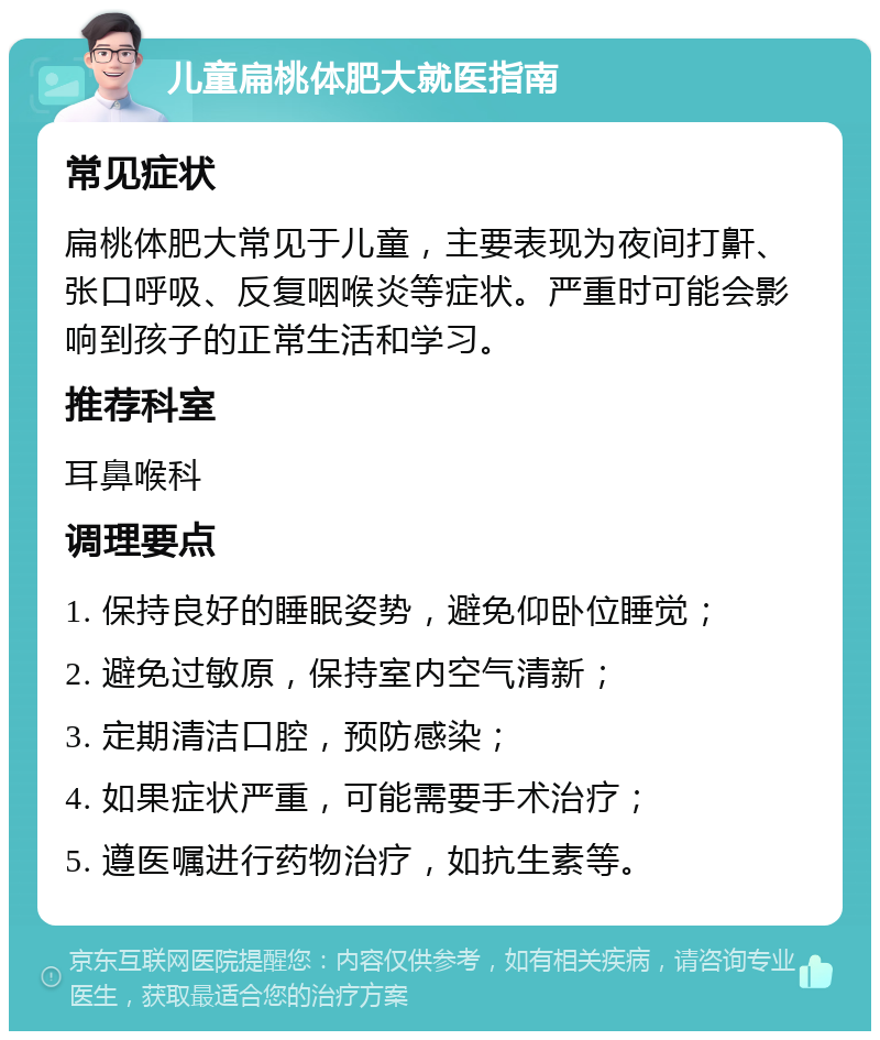 儿童扁桃体肥大就医指南 常见症状 扁桃体肥大常见于儿童，主要表现为夜间打鼾、张口呼吸、反复咽喉炎等症状。严重时可能会影响到孩子的正常生活和学习。 推荐科室 耳鼻喉科 调理要点 1. 保持良好的睡眠姿势，避免仰卧位睡觉； 2. 避免过敏原，保持室内空气清新； 3. 定期清洁口腔，预防感染； 4. 如果症状严重，可能需要手术治疗； 5. 遵医嘱进行药物治疗，如抗生素等。