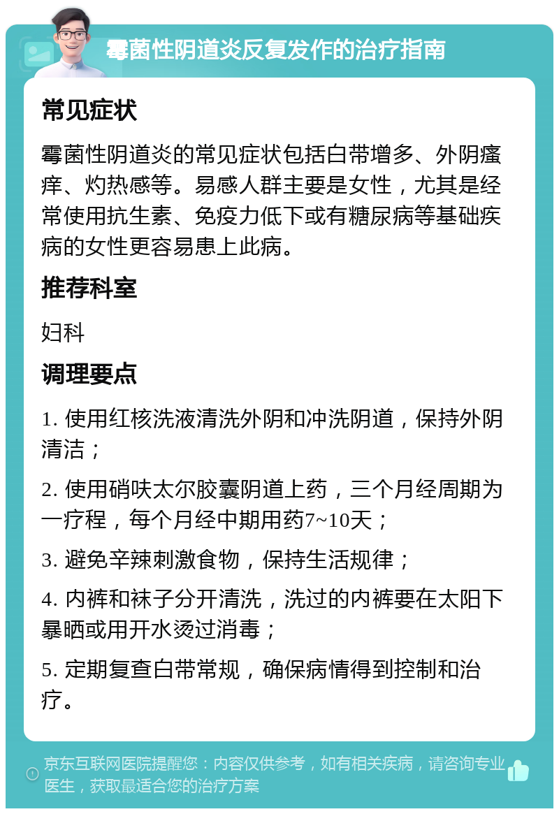 霉菌性阴道炎反复发作的治疗指南 常见症状 霉菌性阴道炎的常见症状包括白带增多、外阴瘙痒、灼热感等。易感人群主要是女性，尤其是经常使用抗生素、免疫力低下或有糖尿病等基础疾病的女性更容易患上此病。 推荐科室 妇科 调理要点 1. 使用红核洗液清洗外阴和冲洗阴道，保持外阴清洁； 2. 使用硝呋太尔胶囊阴道上药，三个月经周期为一疗程，每个月经中期用药7~10天； 3. 避免辛辣刺激食物，保持生活规律； 4. 内裤和袜子分开清洗，洗过的内裤要在太阳下暴晒或用开水烫过消毒； 5. 定期复查白带常规，确保病情得到控制和治疗。