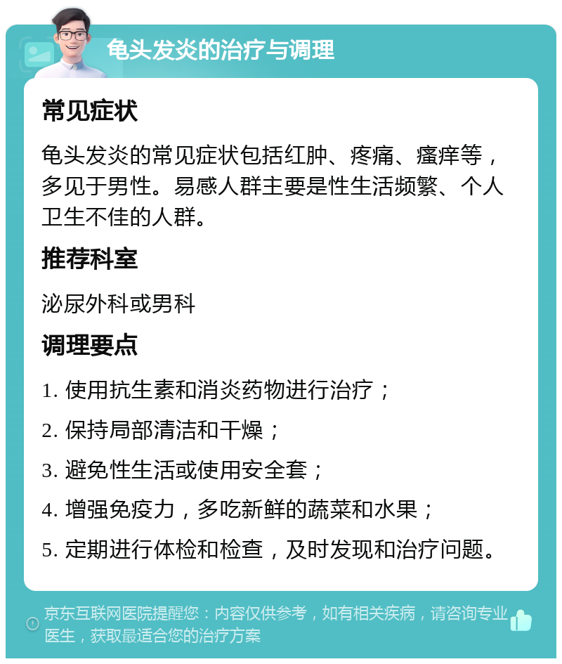 龟头发炎的治疗与调理 常见症状 龟头发炎的常见症状包括红肿、疼痛、瘙痒等，多见于男性。易感人群主要是性生活频繁、个人卫生不佳的人群。 推荐科室 泌尿外科或男科 调理要点 1. 使用抗生素和消炎药物进行治疗； 2. 保持局部清洁和干燥； 3. 避免性生活或使用安全套； 4. 增强免疫力，多吃新鲜的蔬菜和水果； 5. 定期进行体检和检查，及时发现和治疗问题。