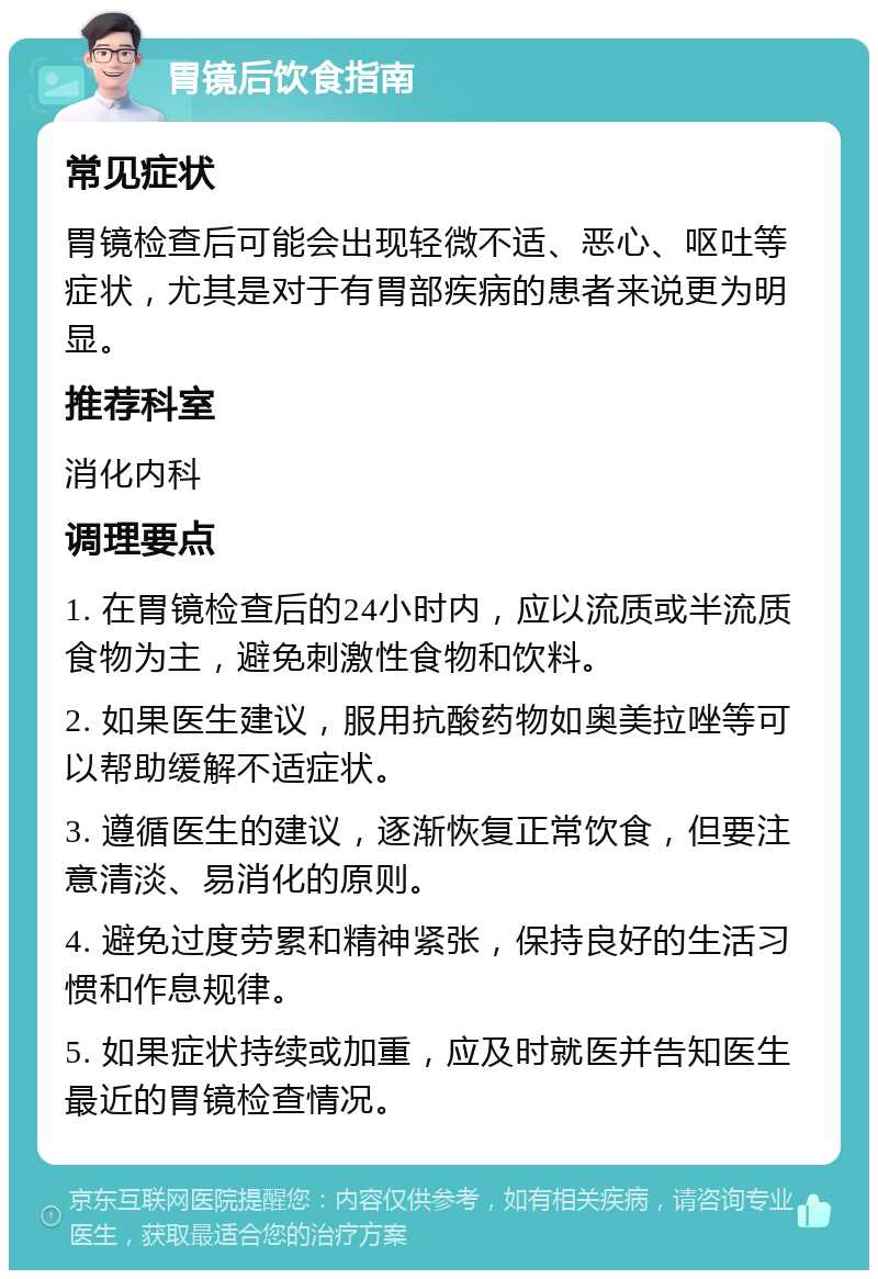 胃镜后饮食指南 常见症状 胃镜检查后可能会出现轻微不适、恶心、呕吐等症状，尤其是对于有胃部疾病的患者来说更为明显。 推荐科室 消化内科 调理要点 1. 在胃镜检查后的24小时内，应以流质或半流质食物为主，避免刺激性食物和饮料。 2. 如果医生建议，服用抗酸药物如奥美拉唑等可以帮助缓解不适症状。 3. 遵循医生的建议，逐渐恢复正常饮食，但要注意清淡、易消化的原则。 4. 避免过度劳累和精神紧张，保持良好的生活习惯和作息规律。 5. 如果症状持续或加重，应及时就医并告知医生最近的胃镜检查情况。