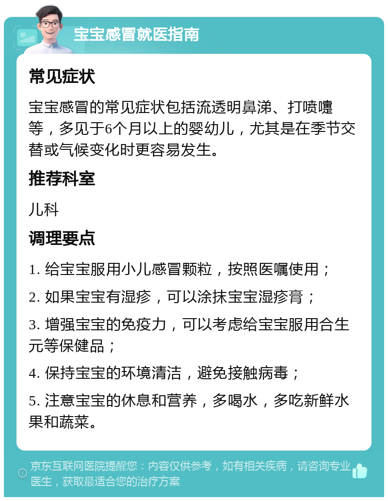 宝宝感冒就医指南 常见症状 宝宝感冒的常见症状包括流透明鼻涕、打喷嚏等，多见于6个月以上的婴幼儿，尤其是在季节交替或气候变化时更容易发生。 推荐科室 儿科 调理要点 1. 给宝宝服用小儿感冒颗粒，按照医嘱使用； 2. 如果宝宝有湿疹，可以涂抹宝宝湿疹膏； 3. 增强宝宝的免疫力，可以考虑给宝宝服用合生元等保健品； 4. 保持宝宝的环境清洁，避免接触病毒； 5. 注意宝宝的休息和营养，多喝水，多吃新鲜水果和蔬菜。