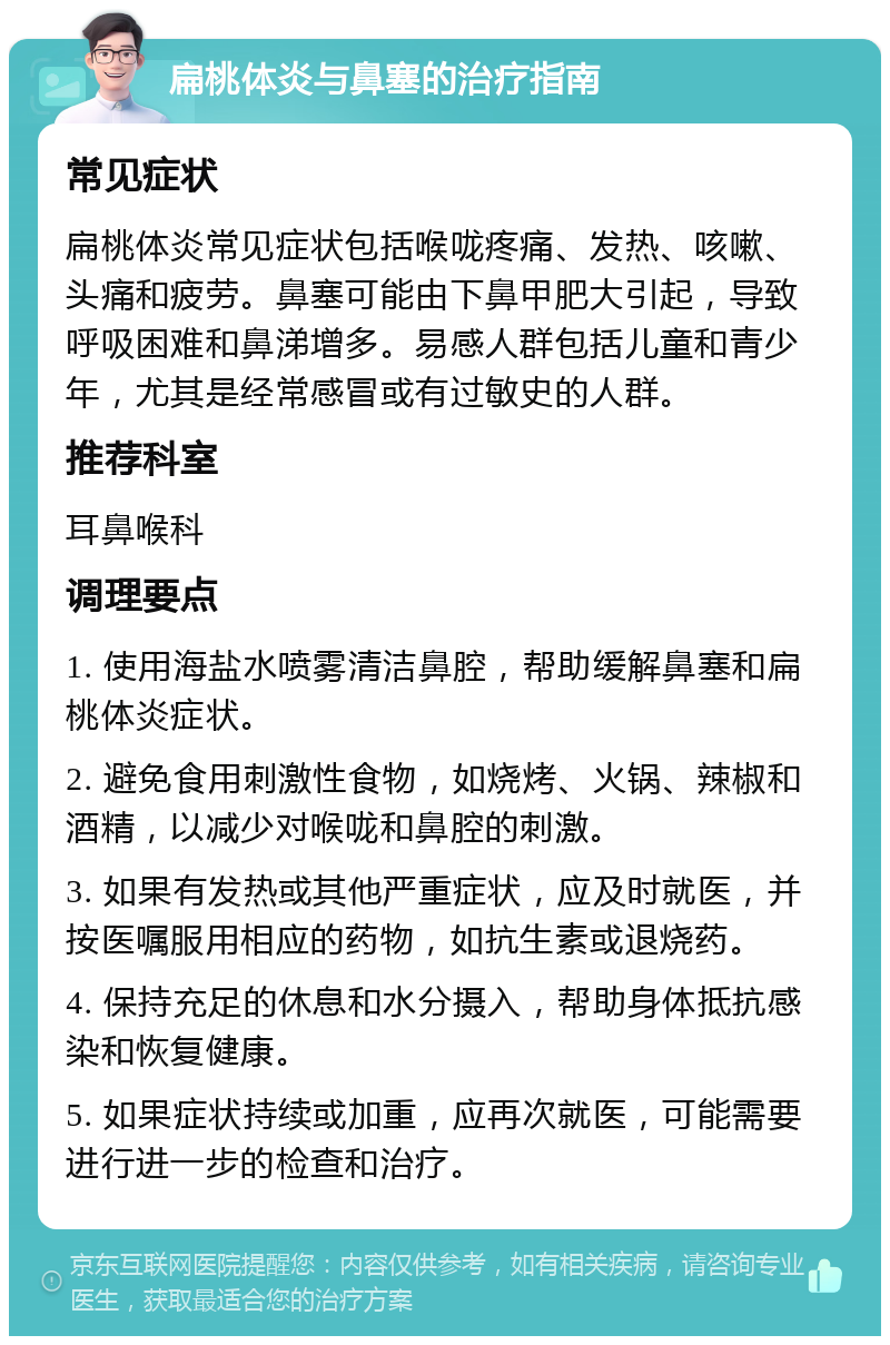 扁桃体炎与鼻塞的治疗指南 常见症状 扁桃体炎常见症状包括喉咙疼痛、发热、咳嗽、头痛和疲劳。鼻塞可能由下鼻甲肥大引起，导致呼吸困难和鼻涕增多。易感人群包括儿童和青少年，尤其是经常感冒或有过敏史的人群。 推荐科室 耳鼻喉科 调理要点 1. 使用海盐水喷雾清洁鼻腔，帮助缓解鼻塞和扁桃体炎症状。 2. 避免食用刺激性食物，如烧烤、火锅、辣椒和酒精，以减少对喉咙和鼻腔的刺激。 3. 如果有发热或其他严重症状，应及时就医，并按医嘱服用相应的药物，如抗生素或退烧药。 4. 保持充足的休息和水分摄入，帮助身体抵抗感染和恢复健康。 5. 如果症状持续或加重，应再次就医，可能需要进行进一步的检查和治疗。