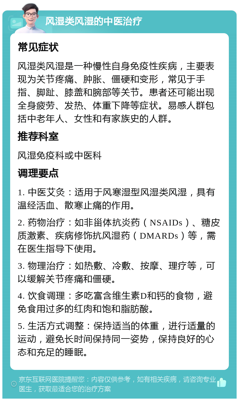 风湿类风湿的中医治疗 常见症状 风湿类风湿是一种慢性自身免疫性疾病，主要表现为关节疼痛、肿胀、僵硬和变形，常见于手指、脚趾、膝盖和腕部等关节。患者还可能出现全身疲劳、发热、体重下降等症状。易感人群包括中老年人、女性和有家族史的人群。 推荐科室 风湿免疫科或中医科 调理要点 1. 中医艾灸：适用于风寒湿型风湿类风湿，具有温经活血、散寒止痛的作用。 2. 药物治疗：如非甾体抗炎药（NSAIDs）、糖皮质激素、疾病修饰抗风湿药（DMARDs）等，需在医生指导下使用。 3. 物理治疗：如热敷、冷敷、按摩、理疗等，可以缓解关节疼痛和僵硬。 4. 饮食调理：多吃富含维生素D和钙的食物，避免食用过多的红肉和饱和脂肪酸。 5. 生活方式调整：保持适当的体重，进行适量的运动，避免长时间保持同一姿势，保持良好的心态和充足的睡眠。