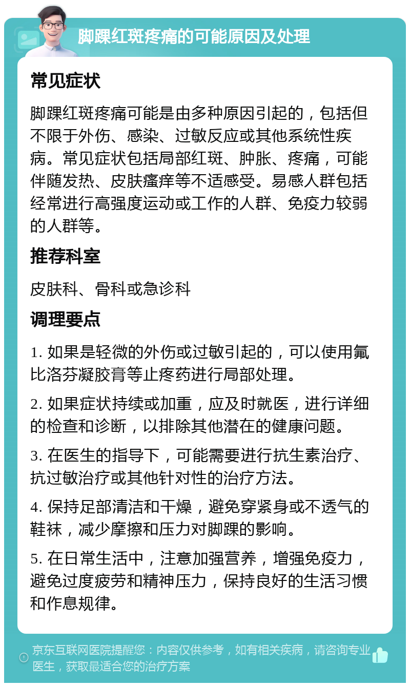 脚踝红斑疼痛的可能原因及处理 常见症状 脚踝红斑疼痛可能是由多种原因引起的，包括但不限于外伤、感染、过敏反应或其他系统性疾病。常见症状包括局部红斑、肿胀、疼痛，可能伴随发热、皮肤瘙痒等不适感受。易感人群包括经常进行高强度运动或工作的人群、免疫力较弱的人群等。 推荐科室 皮肤科、骨科或急诊科 调理要点 1. 如果是轻微的外伤或过敏引起的，可以使用氟比洛芬凝胶膏等止疼药进行局部处理。 2. 如果症状持续或加重，应及时就医，进行详细的检查和诊断，以排除其他潜在的健康问题。 3. 在医生的指导下，可能需要进行抗生素治疗、抗过敏治疗或其他针对性的治疗方法。 4. 保持足部清洁和干燥，避免穿紧身或不透气的鞋袜，减少摩擦和压力对脚踝的影响。 5. 在日常生活中，注意加强营养，增强免疫力，避免过度疲劳和精神压力，保持良好的生活习惯和作息规律。