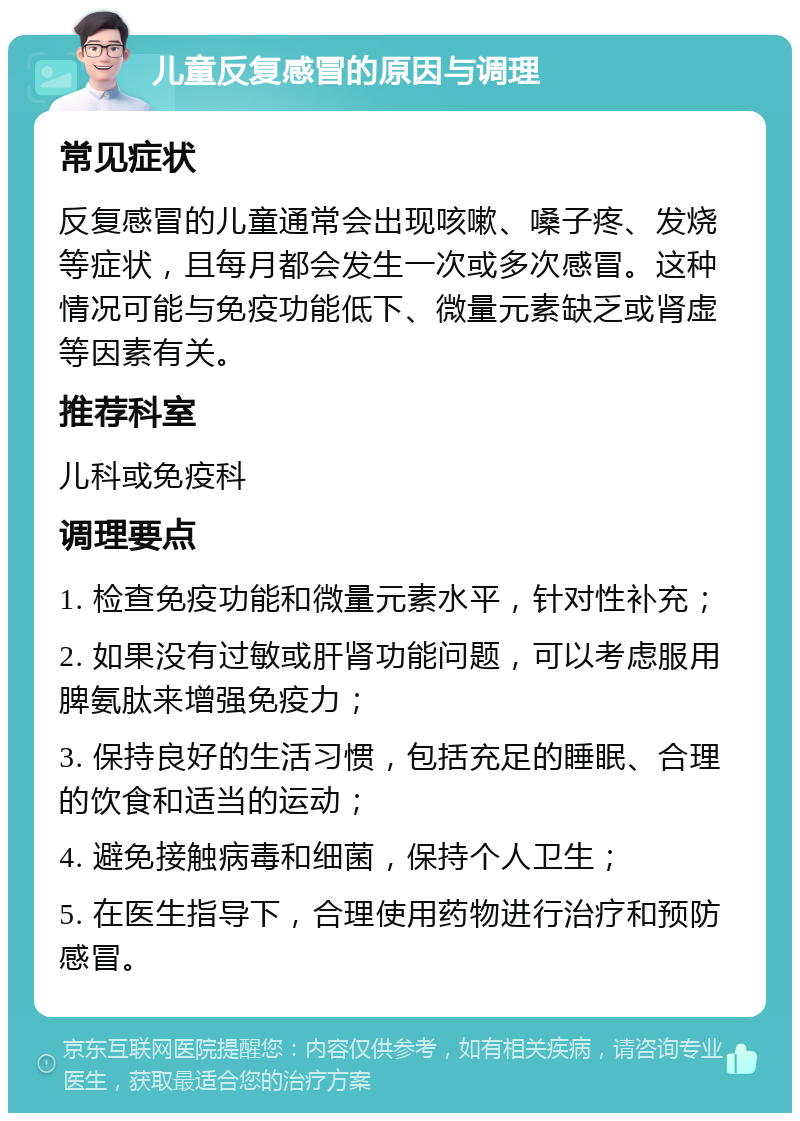 儿童反复感冒的原因与调理 常见症状 反复感冒的儿童通常会出现咳嗽、嗓子疼、发烧等症状，且每月都会发生一次或多次感冒。这种情况可能与免疫功能低下、微量元素缺乏或肾虚等因素有关。 推荐科室 儿科或免疫科 调理要点 1. 检查免疫功能和微量元素水平，针对性补充； 2. 如果没有过敏或肝肾功能问题，可以考虑服用脾氨肽来增强免疫力； 3. 保持良好的生活习惯，包括充足的睡眠、合理的饮食和适当的运动； 4. 避免接触病毒和细菌，保持个人卫生； 5. 在医生指导下，合理使用药物进行治疗和预防感冒。