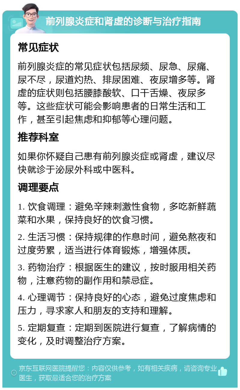 前列腺炎症和肾虚的诊断与治疗指南 常见症状 前列腺炎症的常见症状包括尿频、尿急、尿痛、尿不尽，尿道灼热、排尿困难、夜尿增多等。肾虚的症状则包括腰膝酸软、口干舌燥、夜尿多等。这些症状可能会影响患者的日常生活和工作，甚至引起焦虑和抑郁等心理问题。 推荐科室 如果你怀疑自己患有前列腺炎症或肾虚，建议尽快就诊于泌尿外科或中医科。 调理要点 1. 饮食调理：避免辛辣刺激性食物，多吃新鲜蔬菜和水果，保持良好的饮食习惯。 2. 生活习惯：保持规律的作息时间，避免熬夜和过度劳累，适当进行体育锻炼，增强体质。 3. 药物治疗：根据医生的建议，按时服用相关药物，注意药物的副作用和禁忌症。 4. 心理调节：保持良好的心态，避免过度焦虑和压力，寻求家人和朋友的支持和理解。 5. 定期复查：定期到医院进行复查，了解病情的变化，及时调整治疗方案。