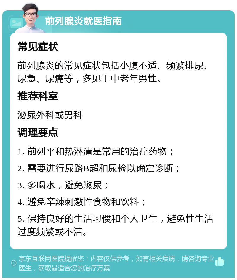 前列腺炎就医指南 常见症状 前列腺炎的常见症状包括小腹不适、频繁排尿、尿急、尿痛等，多见于中老年男性。 推荐科室 泌尿外科或男科 调理要点 1. 前列平和热淋清是常用的治疗药物； 2. 需要进行尿路B超和尿检以确定诊断； 3. 多喝水，避免憋尿； 4. 避免辛辣刺激性食物和饮料； 5. 保持良好的生活习惯和个人卫生，避免性生活过度频繁或不洁。