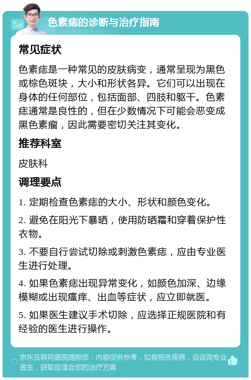 色素痣的诊断与治疗指南 常见症状 色素痣是一种常见的皮肤病变，通常呈现为黑色或棕色斑块，大小和形状各异。它们可以出现在身体的任何部位，包括面部、四肢和躯干。色素痣通常是良性的，但在少数情况下可能会恶变成黑色素瘤，因此需要密切关注其变化。 推荐科室 皮肤科 调理要点 1. 定期检查色素痣的大小、形状和颜色变化。 2. 避免在阳光下暴晒，使用防晒霜和穿着保护性衣物。 3. 不要自行尝试切除或刺激色素痣，应由专业医生进行处理。 4. 如果色素痣出现异常变化，如颜色加深、边缘模糊或出现瘙痒、出血等症状，应立即就医。 5. 如果医生建议手术切除，应选择正规医院和有经验的医生进行操作。