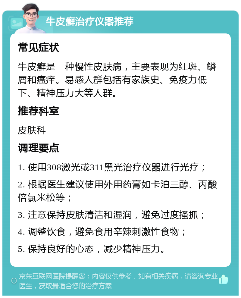 牛皮癣治疗仪器推荐 常见症状 牛皮癣是一种慢性皮肤病，主要表现为红斑、鳞屑和瘙痒。易感人群包括有家族史、免疫力低下、精神压力大等人群。 推荐科室 皮肤科 调理要点 1. 使用308激光或311黑光治疗仪器进行光疗； 2. 根据医生建议使用外用药膏如卡泊三醇、丙酸倍氯米松等； 3. 注意保持皮肤清洁和湿润，避免过度搔抓； 4. 调整饮食，避免食用辛辣刺激性食物； 5. 保持良好的心态，减少精神压力。