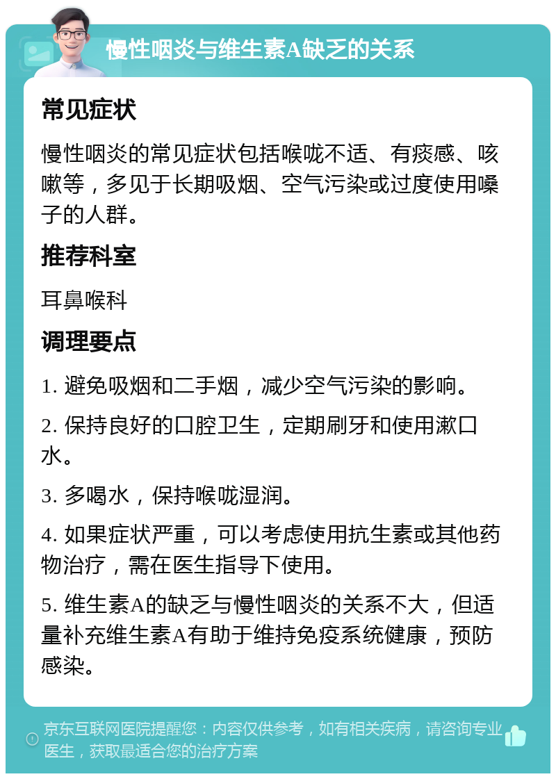 慢性咽炎与维生素A缺乏的关系 常见症状 慢性咽炎的常见症状包括喉咙不适、有痰感、咳嗽等，多见于长期吸烟、空气污染或过度使用嗓子的人群。 推荐科室 耳鼻喉科 调理要点 1. 避免吸烟和二手烟，减少空气污染的影响。 2. 保持良好的口腔卫生，定期刷牙和使用漱口水。 3. 多喝水，保持喉咙湿润。 4. 如果症状严重，可以考虑使用抗生素或其他药物治疗，需在医生指导下使用。 5. 维生素A的缺乏与慢性咽炎的关系不大，但适量补充维生素A有助于维持免疫系统健康，预防感染。