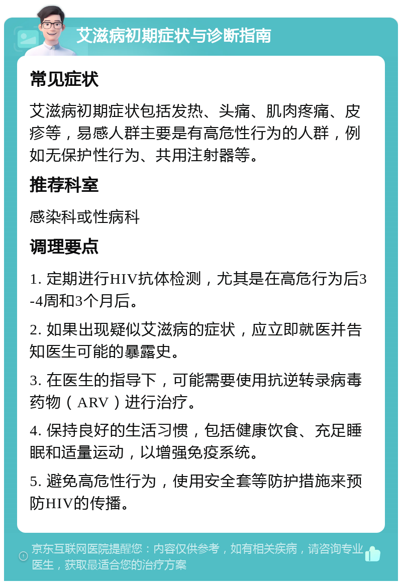 艾滋病初期症状与诊断指南 常见症状 艾滋病初期症状包括发热、头痛、肌肉疼痛、皮疹等，易感人群主要是有高危性行为的人群，例如无保护性行为、共用注射器等。 推荐科室 感染科或性病科 调理要点 1. 定期进行HIV抗体检测，尤其是在高危行为后3-4周和3个月后。 2. 如果出现疑似艾滋病的症状，应立即就医并告知医生可能的暴露史。 3. 在医生的指导下，可能需要使用抗逆转录病毒药物（ARV）进行治疗。 4. 保持良好的生活习惯，包括健康饮食、充足睡眠和适量运动，以增强免疫系统。 5. 避免高危性行为，使用安全套等防护措施来预防HIV的传播。