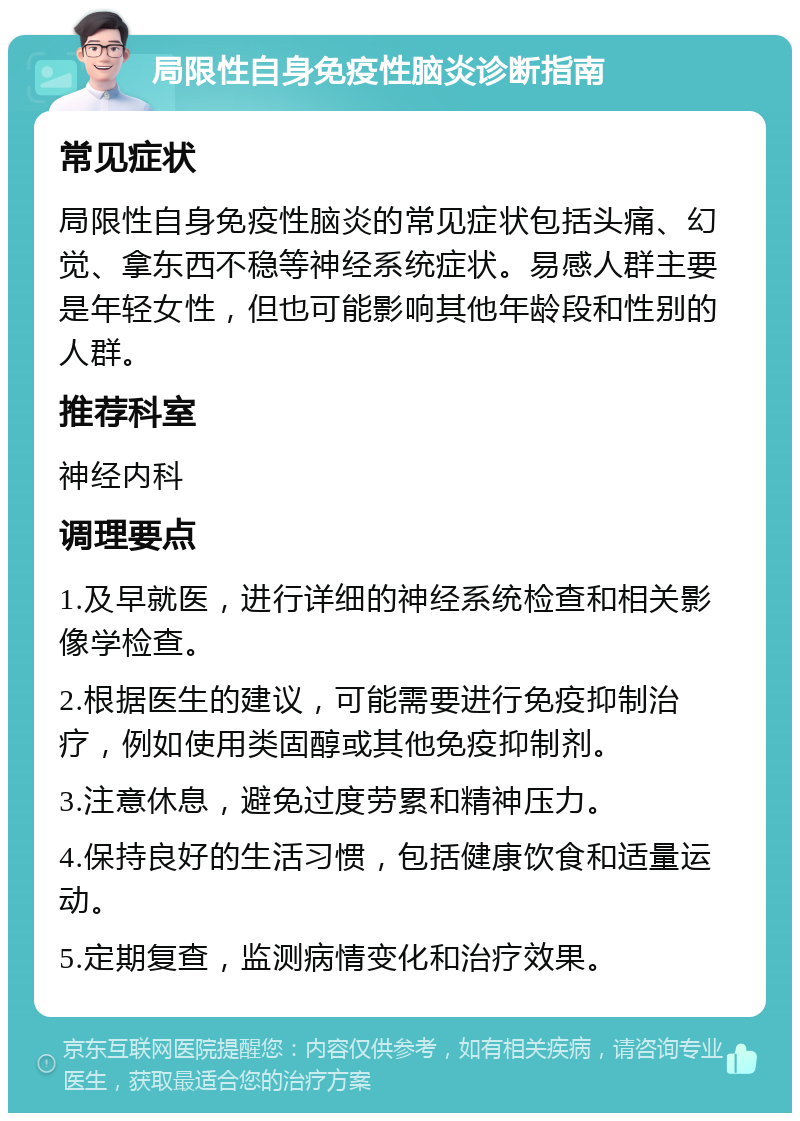 局限性自身免疫性脑炎诊断指南 常见症状 局限性自身免疫性脑炎的常见症状包括头痛、幻觉、拿东西不稳等神经系统症状。易感人群主要是年轻女性，但也可能影响其他年龄段和性别的人群。 推荐科室 神经内科 调理要点 1.及早就医，进行详细的神经系统检查和相关影像学检查。 2.根据医生的建议，可能需要进行免疫抑制治疗，例如使用类固醇或其他免疫抑制剂。 3.注意休息，避免过度劳累和精神压力。 4.保持良好的生活习惯，包括健康饮食和适量运动。 5.定期复查，监测病情变化和治疗效果。