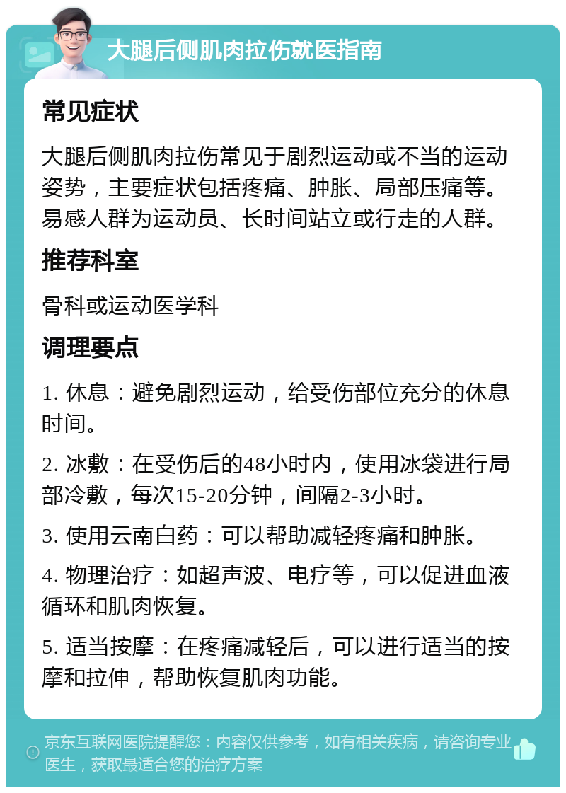 大腿后侧肌肉拉伤就医指南 常见症状 大腿后侧肌肉拉伤常见于剧烈运动或不当的运动姿势，主要症状包括疼痛、肿胀、局部压痛等。易感人群为运动员、长时间站立或行走的人群。 推荐科室 骨科或运动医学科 调理要点 1. 休息：避免剧烈运动，给受伤部位充分的休息时间。 2. 冰敷：在受伤后的48小时内，使用冰袋进行局部冷敷，每次15-20分钟，间隔2-3小时。 3. 使用云南白药：可以帮助减轻疼痛和肿胀。 4. 物理治疗：如超声波、电疗等，可以促进血液循环和肌肉恢复。 5. 适当按摩：在疼痛减轻后，可以进行适当的按摩和拉伸，帮助恢复肌肉功能。