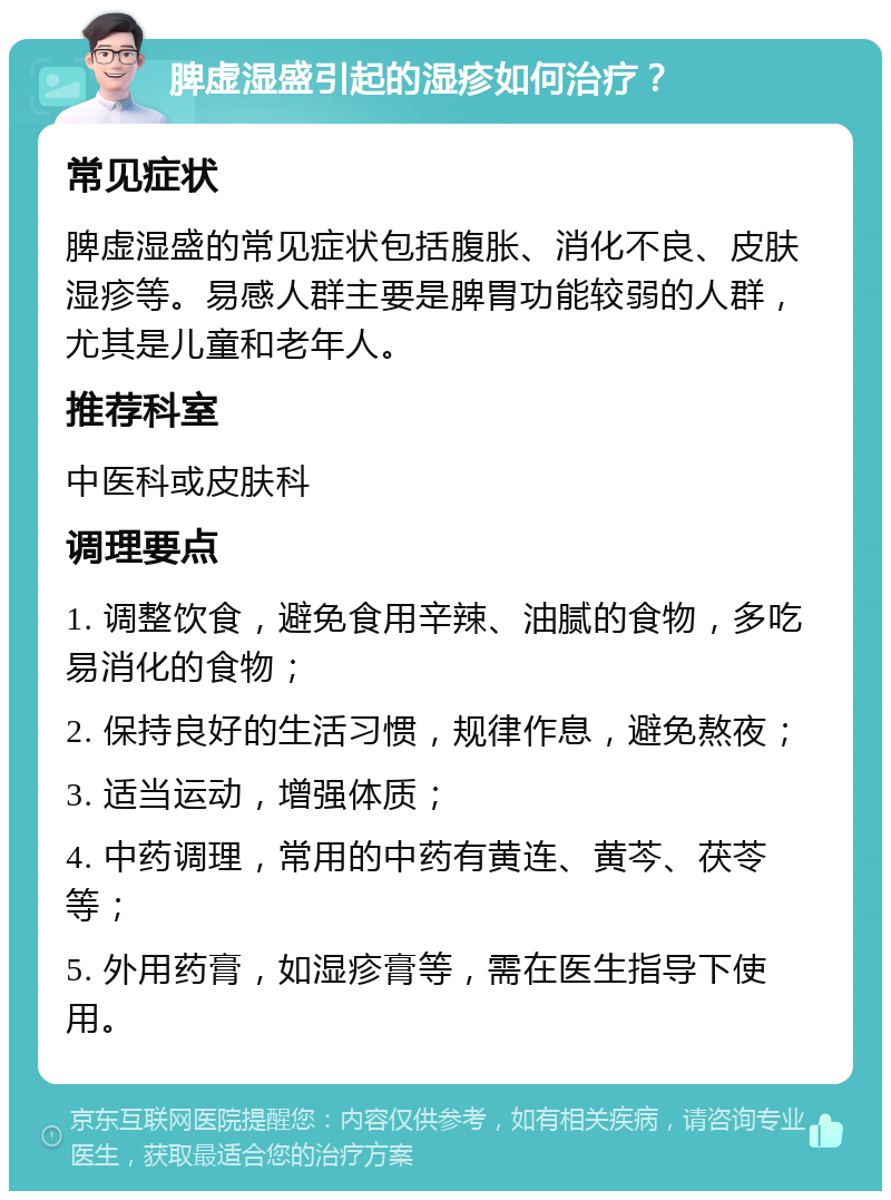 脾虚湿盛引起的湿疹如何治疗？ 常见症状 脾虚湿盛的常见症状包括腹胀、消化不良、皮肤湿疹等。易感人群主要是脾胃功能较弱的人群，尤其是儿童和老年人。 推荐科室 中医科或皮肤科 调理要点 1. 调整饮食，避免食用辛辣、油腻的食物，多吃易消化的食物； 2. 保持良好的生活习惯，规律作息，避免熬夜； 3. 适当运动，增强体质； 4. 中药调理，常用的中药有黄连、黄芩、茯苓等； 5. 外用药膏，如湿疹膏等，需在医生指导下使用。