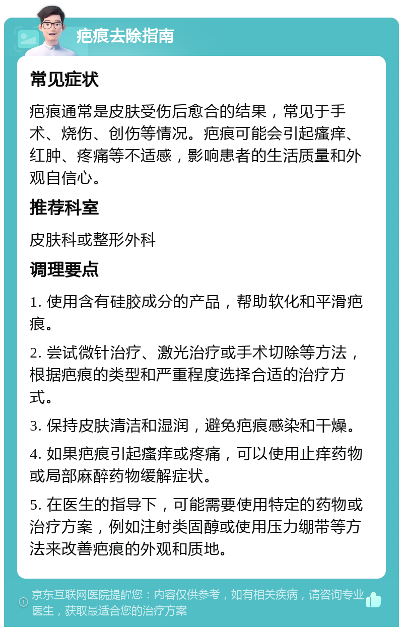 疤痕去除指南 常见症状 疤痕通常是皮肤受伤后愈合的结果，常见于手术、烧伤、创伤等情况。疤痕可能会引起瘙痒、红肿、疼痛等不适感，影响患者的生活质量和外观自信心。 推荐科室 皮肤科或整形外科 调理要点 1. 使用含有硅胶成分的产品，帮助软化和平滑疤痕。 2. 尝试微针治疗、激光治疗或手术切除等方法，根据疤痕的类型和严重程度选择合适的治疗方式。 3. 保持皮肤清洁和湿润，避免疤痕感染和干燥。 4. 如果疤痕引起瘙痒或疼痛，可以使用止痒药物或局部麻醉药物缓解症状。 5. 在医生的指导下，可能需要使用特定的药物或治疗方案，例如注射类固醇或使用压力绷带等方法来改善疤痕的外观和质地。