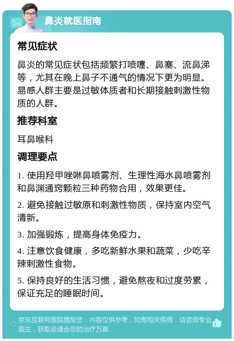 鼻炎就医指南 常见症状 鼻炎的常见症状包括频繁打喷嚏、鼻塞、流鼻涕等，尤其在晚上鼻子不通气的情况下更为明显。易感人群主要是过敏体质者和长期接触刺激性物质的人群。 推荐科室 耳鼻喉科 调理要点 1. 使用羟甲唑啉鼻喷雾剂、生理性海水鼻喷雾剂和鼻渊通窍颗粒三种药物合用，效果更佳。 2. 避免接触过敏原和刺激性物质，保持室内空气清新。 3. 加强锻炼，提高身体免疫力。 4. 注意饮食健康，多吃新鲜水果和蔬菜，少吃辛辣刺激性食物。 5. 保持良好的生活习惯，避免熬夜和过度劳累，保证充足的睡眠时间。