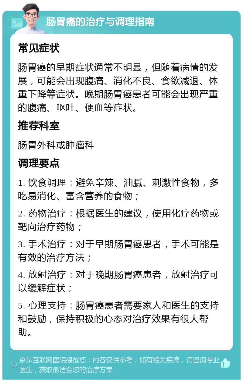 肠胃癌的治疗与调理指南 常见症状 肠胃癌的早期症状通常不明显，但随着病情的发展，可能会出现腹痛、消化不良、食欲减退、体重下降等症状。晚期肠胃癌患者可能会出现严重的腹痛、呕吐、便血等症状。 推荐科室 肠胃外科或肿瘤科 调理要点 1. 饮食调理：避免辛辣、油腻、刺激性食物，多吃易消化、富含营养的食物； 2. 药物治疗：根据医生的建议，使用化疗药物或靶向治疗药物； 3. 手术治疗：对于早期肠胃癌患者，手术可能是有效的治疗方法； 4. 放射治疗：对于晚期肠胃癌患者，放射治疗可以缓解症状； 5. 心理支持：肠胃癌患者需要家人和医生的支持和鼓励，保持积极的心态对治疗效果有很大帮助。