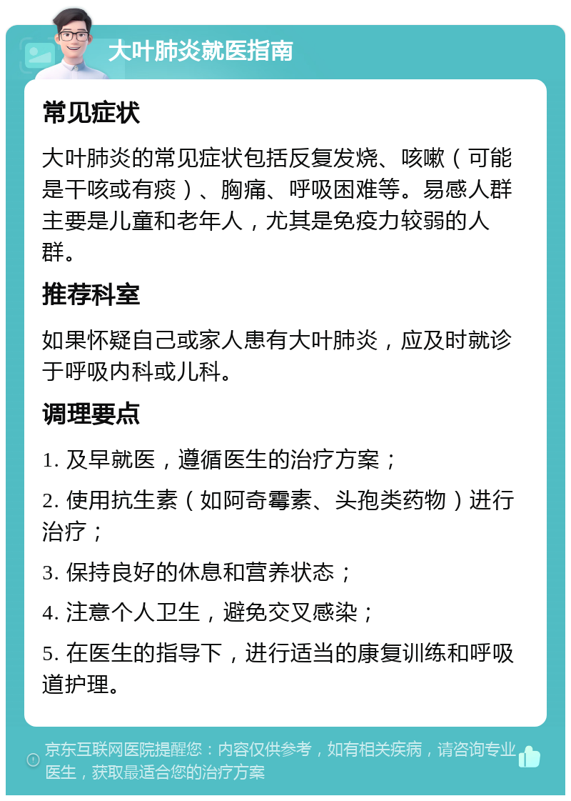 大叶肺炎就医指南 常见症状 大叶肺炎的常见症状包括反复发烧、咳嗽（可能是干咳或有痰）、胸痛、呼吸困难等。易感人群主要是儿童和老年人，尤其是免疫力较弱的人群。 推荐科室 如果怀疑自己或家人患有大叶肺炎，应及时就诊于呼吸内科或儿科。 调理要点 1. 及早就医，遵循医生的治疗方案； 2. 使用抗生素（如阿奇霉素、头孢类药物）进行治疗； 3. 保持良好的休息和营养状态； 4. 注意个人卫生，避免交叉感染； 5. 在医生的指导下，进行适当的康复训练和呼吸道护理。