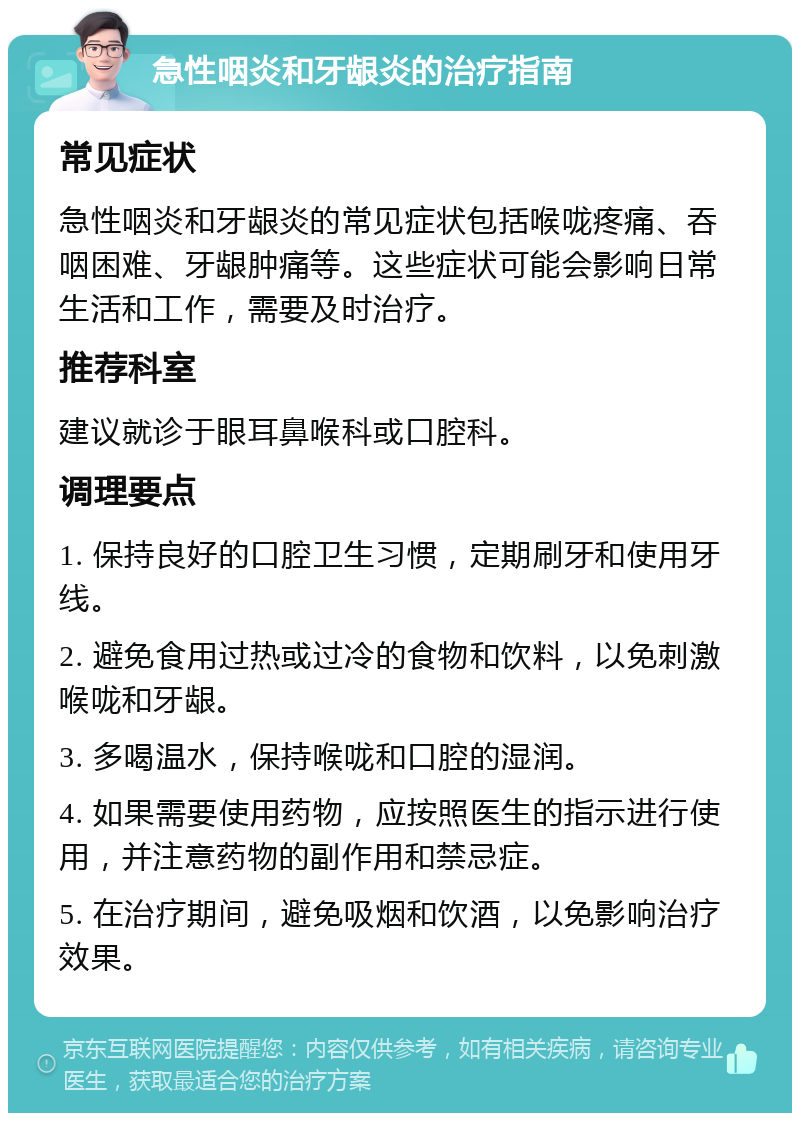 急性咽炎和牙龈炎的治疗指南 常见症状 急性咽炎和牙龈炎的常见症状包括喉咙疼痛、吞咽困难、牙龈肿痛等。这些症状可能会影响日常生活和工作，需要及时治疗。 推荐科室 建议就诊于眼耳鼻喉科或口腔科。 调理要点 1. 保持良好的口腔卫生习惯，定期刷牙和使用牙线。 2. 避免食用过热或过冷的食物和饮料，以免刺激喉咙和牙龈。 3. 多喝温水，保持喉咙和口腔的湿润。 4. 如果需要使用药物，应按照医生的指示进行使用，并注意药物的副作用和禁忌症。 5. 在治疗期间，避免吸烟和饮酒，以免影响治疗效果。