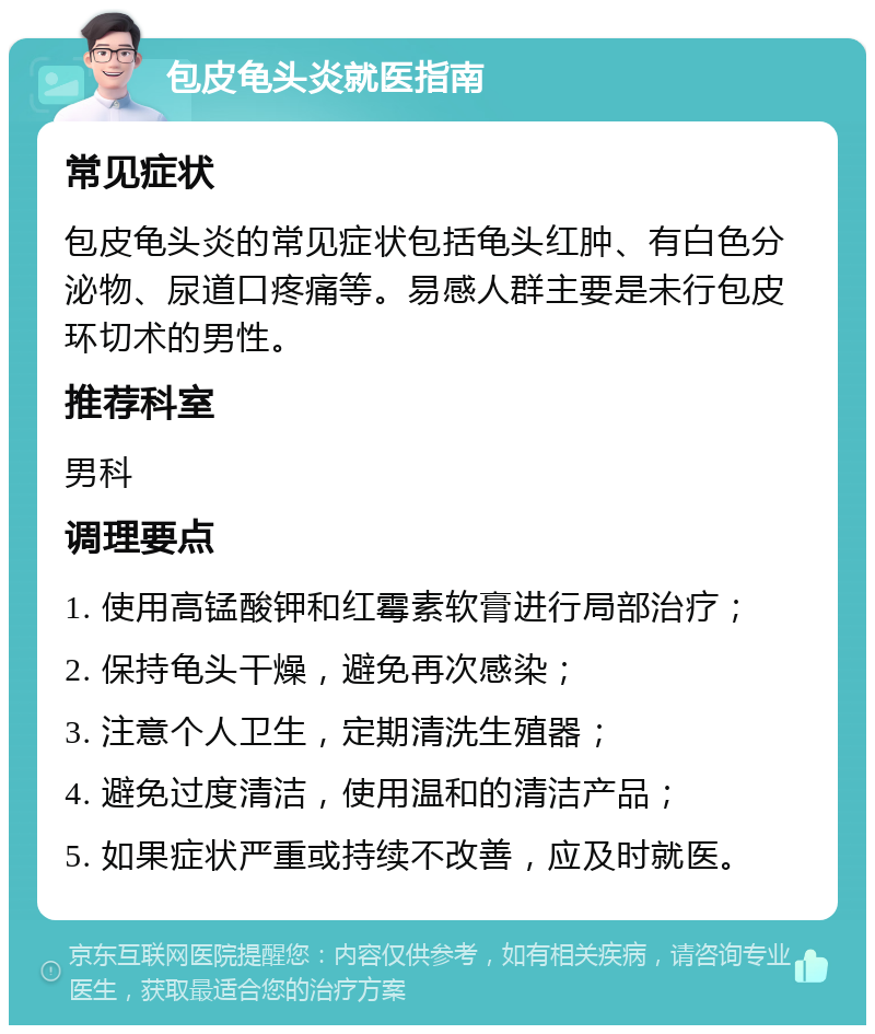 包皮龟头炎就医指南 常见症状 包皮龟头炎的常见症状包括龟头红肿、有白色分泌物、尿道口疼痛等。易感人群主要是未行包皮环切术的男性。 推荐科室 男科 调理要点 1. 使用高锰酸钾和红霉素软膏进行局部治疗； 2. 保持龟头干燥，避免再次感染； 3. 注意个人卫生，定期清洗生殖器； 4. 避免过度清洁，使用温和的清洁产品； 5. 如果症状严重或持续不改善，应及时就医。