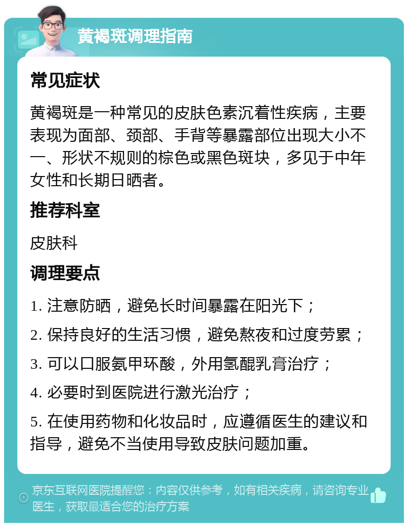 黄褐斑调理指南 常见症状 黄褐斑是一种常见的皮肤色素沉着性疾病，主要表现为面部、颈部、手背等暴露部位出现大小不一、形状不规则的棕色或黑色斑块，多见于中年女性和长期日晒者。 推荐科室 皮肤科 调理要点 1. 注意防晒，避免长时间暴露在阳光下； 2. 保持良好的生活习惯，避免熬夜和过度劳累； 3. 可以口服氨甲环酸，外用氢醌乳膏治疗； 4. 必要时到医院进行激光治疗； 5. 在使用药物和化妆品时，应遵循医生的建议和指导，避免不当使用导致皮肤问题加重。