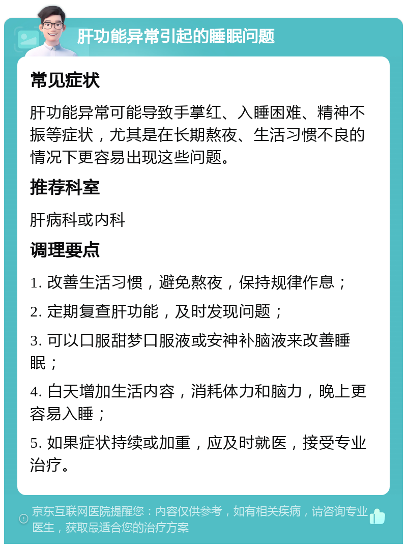 肝功能异常引起的睡眠问题 常见症状 肝功能异常可能导致手掌红、入睡困难、精神不振等症状，尤其是在长期熬夜、生活习惯不良的情况下更容易出现这些问题。 推荐科室 肝病科或内科 调理要点 1. 改善生活习惯，避免熬夜，保持规律作息； 2. 定期复查肝功能，及时发现问题； 3. 可以口服甜梦口服液或安神补脑液来改善睡眠； 4. 白天增加生活内容，消耗体力和脑力，晚上更容易入睡； 5. 如果症状持续或加重，应及时就医，接受专业治疗。