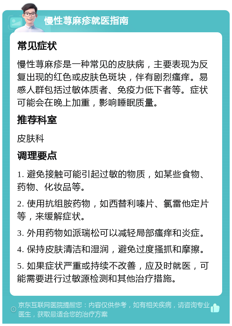 慢性荨麻疹就医指南 常见症状 慢性荨麻疹是一种常见的皮肤病，主要表现为反复出现的红色或皮肤色斑块，伴有剧烈瘙痒。易感人群包括过敏体质者、免疫力低下者等。症状可能会在晚上加重，影响睡眠质量。 推荐科室 皮肤科 调理要点 1. 避免接触可能引起过敏的物质，如某些食物、药物、化妆品等。 2. 使用抗组胺药物，如西替利嗪片、氯雷他定片等，来缓解症状。 3. 外用药物如派瑞松可以减轻局部瘙痒和炎症。 4. 保持皮肤清洁和湿润，避免过度搔抓和摩擦。 5. 如果症状严重或持续不改善，应及时就医，可能需要进行过敏源检测和其他治疗措施。