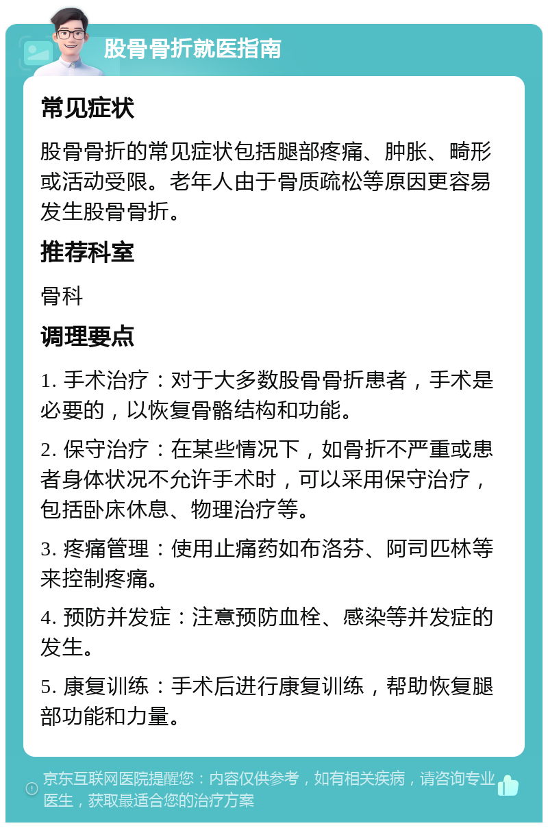 股骨骨折就医指南 常见症状 股骨骨折的常见症状包括腿部疼痛、肿胀、畸形或活动受限。老年人由于骨质疏松等原因更容易发生股骨骨折。 推荐科室 骨科 调理要点 1. 手术治疗：对于大多数股骨骨折患者，手术是必要的，以恢复骨骼结构和功能。 2. 保守治疗：在某些情况下，如骨折不严重或患者身体状况不允许手术时，可以采用保守治疗，包括卧床休息、物理治疗等。 3. 疼痛管理：使用止痛药如布洛芬、阿司匹林等来控制疼痛。 4. 预防并发症：注意预防血栓、感染等并发症的发生。 5. 康复训练：手术后进行康复训练，帮助恢复腿部功能和力量。