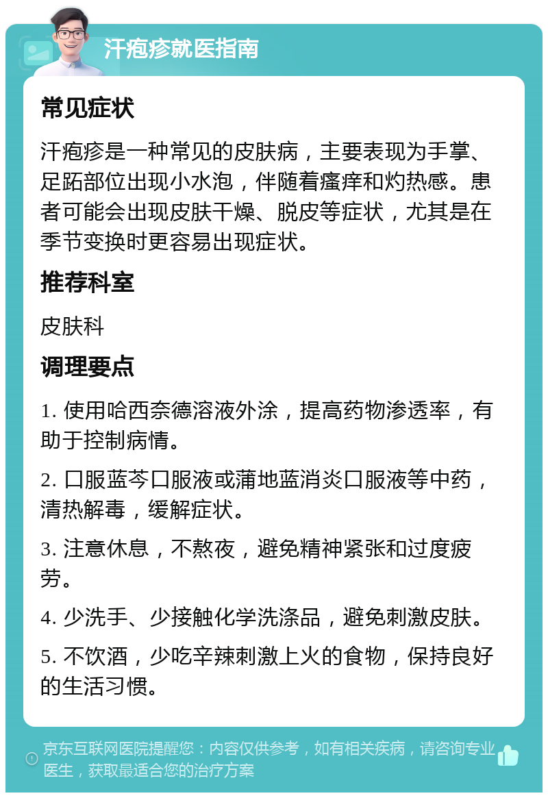 汗疱疹就医指南 常见症状 汗疱疹是一种常见的皮肤病，主要表现为手掌、足跖部位出现小水泡，伴随着瘙痒和灼热感。患者可能会出现皮肤干燥、脱皮等症状，尤其是在季节变换时更容易出现症状。 推荐科室 皮肤科 调理要点 1. 使用哈西奈德溶液外涂，提高药物渗透率，有助于控制病情。 2. 口服蓝芩口服液或蒲地蓝消炎口服液等中药，清热解毒，缓解症状。 3. 注意休息，不熬夜，避免精神紧张和过度疲劳。 4. 少洗手、少接触化学洗涤品，避免刺激皮肤。 5. 不饮酒，少吃辛辣刺激上火的食物，保持良好的生活习惯。