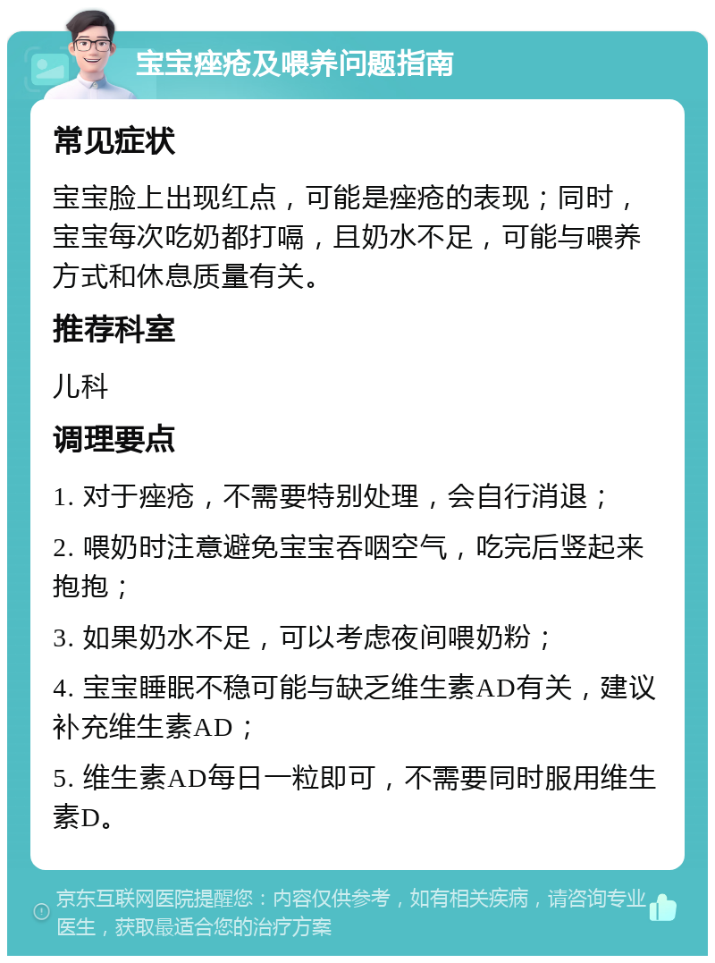 宝宝痤疮及喂养问题指南 常见症状 宝宝脸上出现红点，可能是痤疮的表现；同时，宝宝每次吃奶都打嗝，且奶水不足，可能与喂养方式和休息质量有关。 推荐科室 儿科 调理要点 1. 对于痤疮，不需要特别处理，会自行消退； 2. 喂奶时注意避免宝宝吞咽空气，吃完后竖起来抱抱； 3. 如果奶水不足，可以考虑夜间喂奶粉； 4. 宝宝睡眠不稳可能与缺乏维生素AD有关，建议补充维生素AD； 5. 维生素AD每日一粒即可，不需要同时服用维生素D。