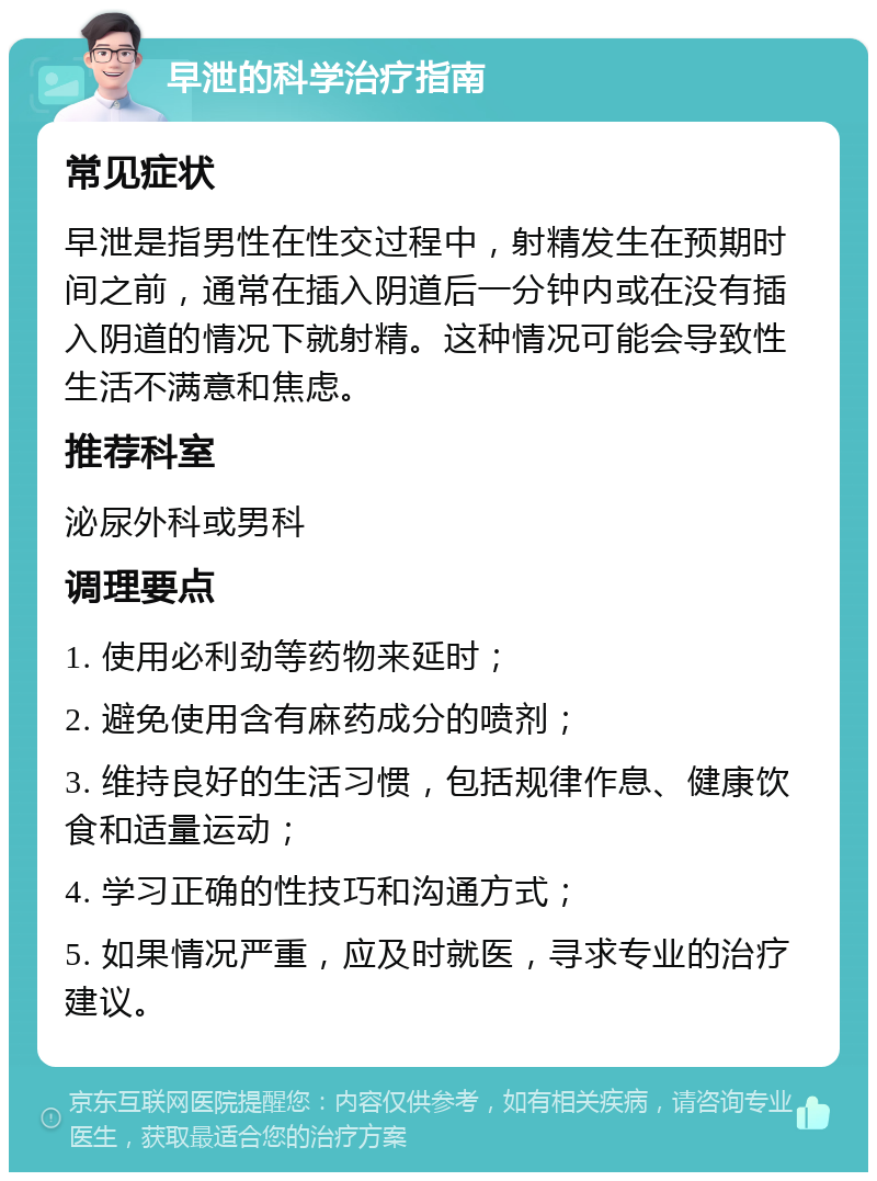 早泄的科学治疗指南 常见症状 早泄是指男性在性交过程中，射精发生在预期时间之前，通常在插入阴道后一分钟内或在没有插入阴道的情况下就射精。这种情况可能会导致性生活不满意和焦虑。 推荐科室 泌尿外科或男科 调理要点 1. 使用必利劲等药物来延时； 2. 避免使用含有麻药成分的喷剂； 3. 维持良好的生活习惯，包括规律作息、健康饮食和适量运动； 4. 学习正确的性技巧和沟通方式； 5. 如果情况严重，应及时就医，寻求专业的治疗建议。