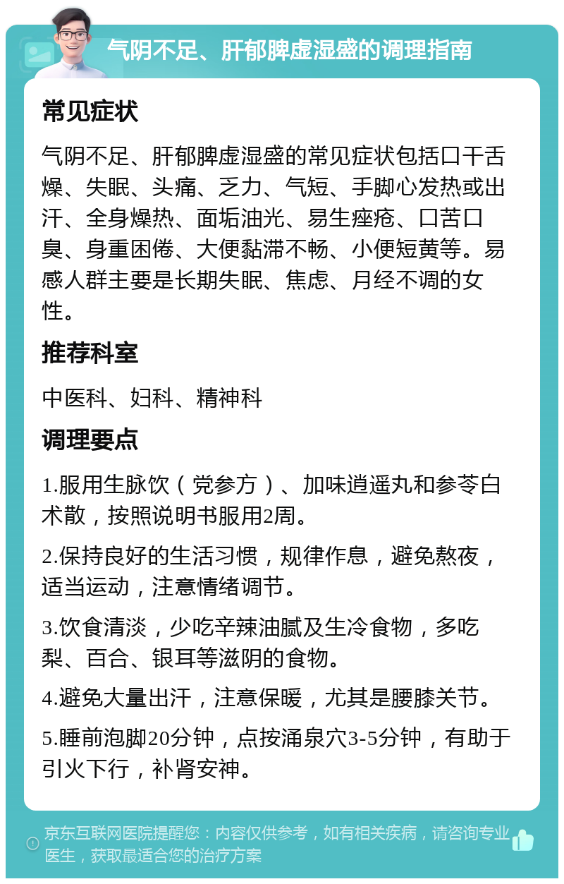 气阴不足、肝郁脾虚湿盛的调理指南 常见症状 气阴不足、肝郁脾虚湿盛的常见症状包括口干舌燥、失眠、头痛、乏力、气短、手脚心发热或出汗、全身燥热、面垢油光、易生痤疮、口苦口臭、身重困倦、大便黏滞不畅、小便短黄等。易感人群主要是长期失眠、焦虑、月经不调的女性。 推荐科室 中医科、妇科、精神科 调理要点 1.服用生脉饮（党参方）、加味逍遥丸和参苓白术散，按照说明书服用2周。 2.保持良好的生活习惯，规律作息，避免熬夜，适当运动，注意情绪调节。 3.饮食清淡，少吃辛辣油腻及生冷食物，多吃梨、百合、银耳等滋阴的食物。 4.避免大量出汗，注意保暖，尤其是腰膝关节。 5.睡前泡脚20分钟，点按涌泉穴3-5分钟，有助于引火下行，补肾安神。