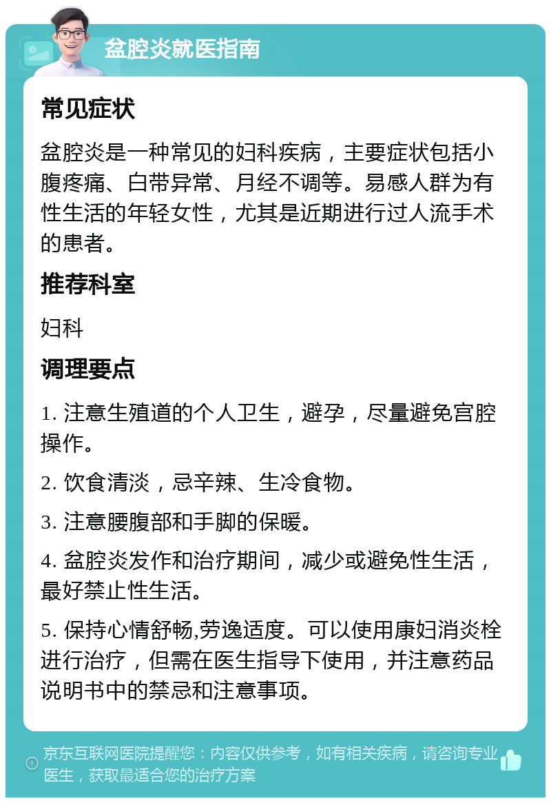 盆腔炎就医指南 常见症状 盆腔炎是一种常见的妇科疾病，主要症状包括小腹疼痛、白带异常、月经不调等。易感人群为有性生活的年轻女性，尤其是近期进行过人流手术的患者。 推荐科室 妇科 调理要点 1. 注意生殖道的个人卫生，避孕，尽量避免宫腔操作。 2. 饮食清淡，忌辛辣、生冷食物。 3. 注意腰腹部和手脚的保暖。 4. 盆腔炎发作和治疗期间，减少或避免性生活，最好禁止性生活。 5. 保持心情舒畅,劳逸适度。可以使用康妇消炎栓进行治疗，但需在医生指导下使用，并注意药品说明书中的禁忌和注意事项。