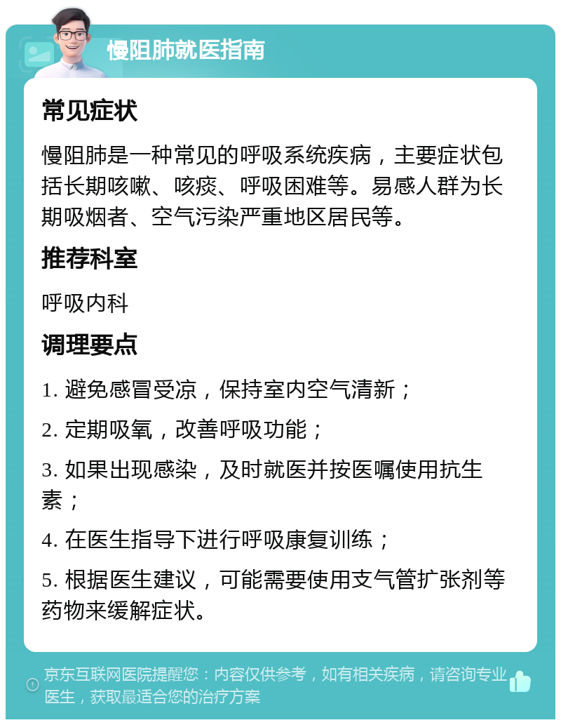 慢阻肺就医指南 常见症状 慢阻肺是一种常见的呼吸系统疾病，主要症状包括长期咳嗽、咳痰、呼吸困难等。易感人群为长期吸烟者、空气污染严重地区居民等。 推荐科室 呼吸内科 调理要点 1. 避免感冒受凉，保持室内空气清新； 2. 定期吸氧，改善呼吸功能； 3. 如果出现感染，及时就医并按医嘱使用抗生素； 4. 在医生指导下进行呼吸康复训练； 5. 根据医生建议，可能需要使用支气管扩张剂等药物来缓解症状。