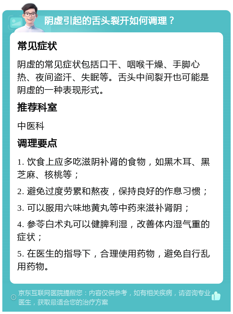 阴虚引起的舌头裂开如何调理？ 常见症状 阴虚的常见症状包括口干、咽喉干燥、手脚心热、夜间盗汗、失眠等。舌头中间裂开也可能是阴虚的一种表现形式。 推荐科室 中医科 调理要点 1. 饮食上应多吃滋阴补肾的食物，如黑木耳、黑芝麻、核桃等； 2. 避免过度劳累和熬夜，保持良好的作息习惯； 3. 可以服用六味地黄丸等中药来滋补肾阴； 4. 参苓白术丸可以健脾利湿，改善体内湿气重的症状； 5. 在医生的指导下，合理使用药物，避免自行乱用药物。