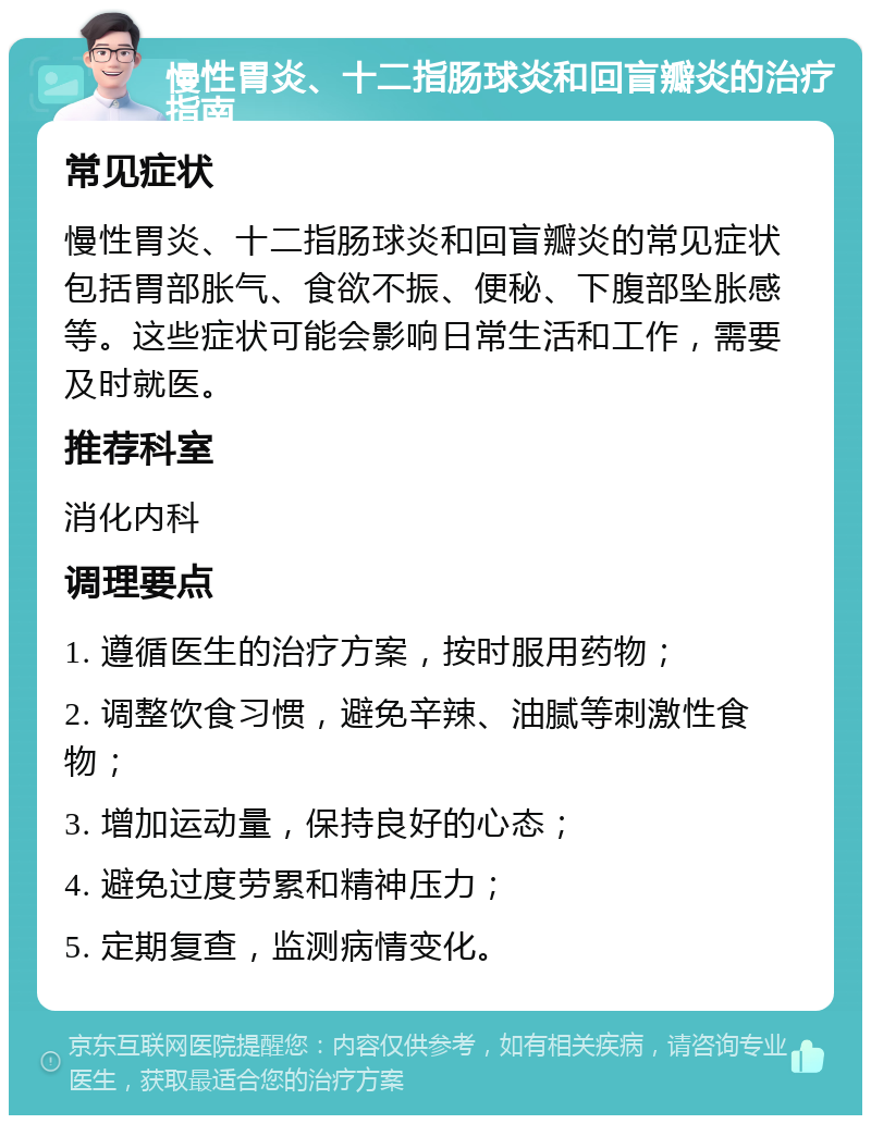 慢性胃炎、十二指肠球炎和回盲瓣炎的治疗指南 常见症状 慢性胃炎、十二指肠球炎和回盲瓣炎的常见症状包括胃部胀气、食欲不振、便秘、下腹部坠胀感等。这些症状可能会影响日常生活和工作，需要及时就医。 推荐科室 消化内科 调理要点 1. 遵循医生的治疗方案，按时服用药物； 2. 调整饮食习惯，避免辛辣、油腻等刺激性食物； 3. 增加运动量，保持良好的心态； 4. 避免过度劳累和精神压力； 5. 定期复查，监测病情变化。