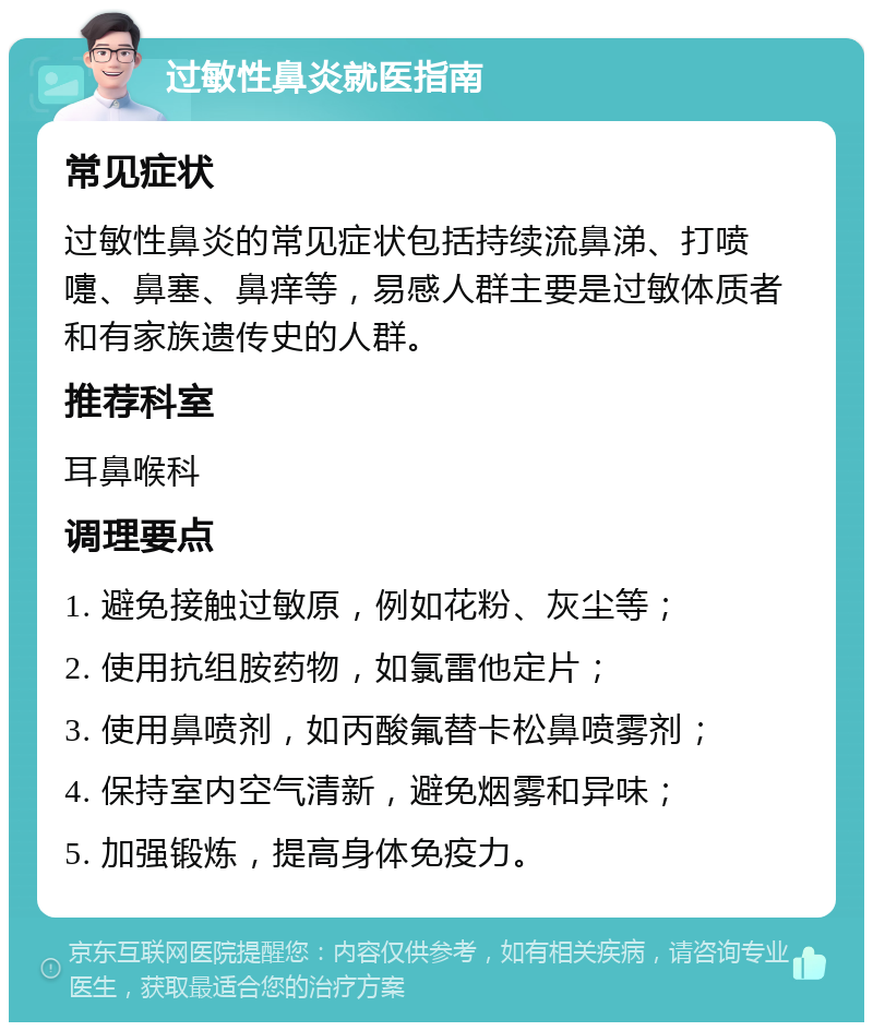 过敏性鼻炎就医指南 常见症状 过敏性鼻炎的常见症状包括持续流鼻涕、打喷嚏、鼻塞、鼻痒等，易感人群主要是过敏体质者和有家族遗传史的人群。 推荐科室 耳鼻喉科 调理要点 1. 避免接触过敏原，例如花粉、灰尘等； 2. 使用抗组胺药物，如氯雷他定片； 3. 使用鼻喷剂，如丙酸氟替卡松鼻喷雾剂； 4. 保持室内空气清新，避免烟雾和异味； 5. 加强锻炼，提高身体免疫力。