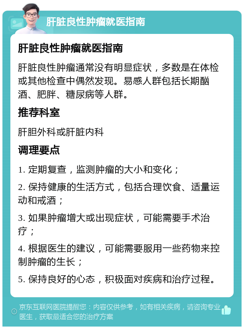 肝脏良性肿瘤就医指南 肝脏良性肿瘤就医指南 肝脏良性肿瘤通常没有明显症状，多数是在体检或其他检查中偶然发现。易感人群包括长期酗酒、肥胖、糖尿病等人群。 推荐科室 肝胆外科或肝脏内科 调理要点 1. 定期复查，监测肿瘤的大小和变化； 2. 保持健康的生活方式，包括合理饮食、适量运动和戒酒； 3. 如果肿瘤增大或出现症状，可能需要手术治疗； 4. 根据医生的建议，可能需要服用一些药物来控制肿瘤的生长； 5. 保持良好的心态，积极面对疾病和治疗过程。