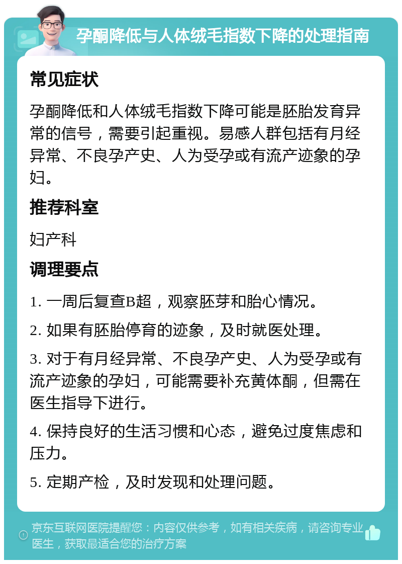 孕酮降低与人体绒毛指数下降的处理指南 常见症状 孕酮降低和人体绒毛指数下降可能是胚胎发育异常的信号，需要引起重视。易感人群包括有月经异常、不良孕产史、人为受孕或有流产迹象的孕妇。 推荐科室 妇产科 调理要点 1. 一周后复查B超，观察胚芽和胎心情况。 2. 如果有胚胎停育的迹象，及时就医处理。 3. 对于有月经异常、不良孕产史、人为受孕或有流产迹象的孕妇，可能需要补充黄体酮，但需在医生指导下进行。 4. 保持良好的生活习惯和心态，避免过度焦虑和压力。 5. 定期产检，及时发现和处理问题。