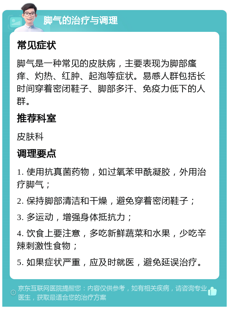 脚气的治疗与调理 常见症状 脚气是一种常见的皮肤病，主要表现为脚部瘙痒、灼热、红肿、起泡等症状。易感人群包括长时间穿着密闭鞋子、脚部多汗、免疫力低下的人群。 推荐科室 皮肤科 调理要点 1. 使用抗真菌药物，如过氧苯甲酰凝胶，外用治疗脚气； 2. 保持脚部清洁和干燥，避免穿着密闭鞋子； 3. 多运动，增强身体抵抗力； 4. 饮食上要注意，多吃新鲜蔬菜和水果，少吃辛辣刺激性食物； 5. 如果症状严重，应及时就医，避免延误治疗。