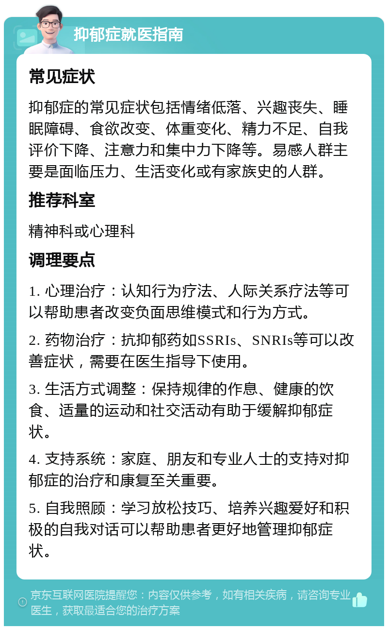 抑郁症就医指南 常见症状 抑郁症的常见症状包括情绪低落、兴趣丧失、睡眠障碍、食欲改变、体重变化、精力不足、自我评价下降、注意力和集中力下降等。易感人群主要是面临压力、生活变化或有家族史的人群。 推荐科室 精神科或心理科 调理要点 1. 心理治疗：认知行为疗法、人际关系疗法等可以帮助患者改变负面思维模式和行为方式。 2. 药物治疗：抗抑郁药如SSRIs、SNRIs等可以改善症状，需要在医生指导下使用。 3. 生活方式调整：保持规律的作息、健康的饮食、适量的运动和社交活动有助于缓解抑郁症状。 4. 支持系统：家庭、朋友和专业人士的支持对抑郁症的治疗和康复至关重要。 5. 自我照顾：学习放松技巧、培养兴趣爱好和积极的自我对话可以帮助患者更好地管理抑郁症状。