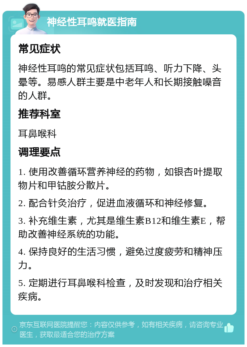 神经性耳鸣就医指南 常见症状 神经性耳鸣的常见症状包括耳鸣、听力下降、头晕等。易感人群主要是中老年人和长期接触噪音的人群。 推荐科室 耳鼻喉科 调理要点 1. 使用改善循环营养神经的药物，如银杏叶提取物片和甲钴胺分散片。 2. 配合针灸治疗，促进血液循环和神经修复。 3. 补充维生素，尤其是维生素B12和维生素E，帮助改善神经系统的功能。 4. 保持良好的生活习惯，避免过度疲劳和精神压力。 5. 定期进行耳鼻喉科检查，及时发现和治疗相关疾病。