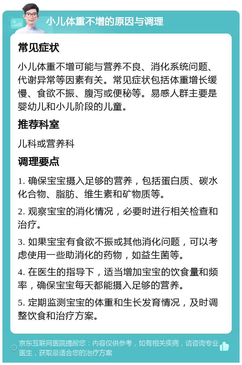 小儿体重不增的原因与调理 常见症状 小儿体重不增可能与营养不良、消化系统问题、代谢异常等因素有关。常见症状包括体重增长缓慢、食欲不振、腹泻或便秘等。易感人群主要是婴幼儿和小儿阶段的儿童。 推荐科室 儿科或营养科 调理要点 1. 确保宝宝摄入足够的营养，包括蛋白质、碳水化合物、脂肪、维生素和矿物质等。 2. 观察宝宝的消化情况，必要时进行相关检查和治疗。 3. 如果宝宝有食欲不振或其他消化问题，可以考虑使用一些助消化的药物，如益生菌等。 4. 在医生的指导下，适当增加宝宝的饮食量和频率，确保宝宝每天都能摄入足够的营养。 5. 定期监测宝宝的体重和生长发育情况，及时调整饮食和治疗方案。